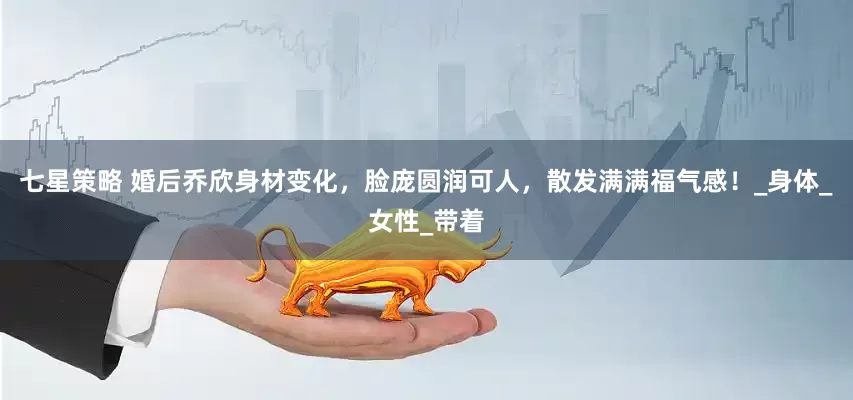 七星策略 婚后乔欣身材变化，脸庞圆润可人，散发满满福气感！_身体_女性_带着