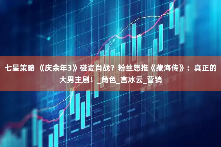 七星策略 《庆余年3》碰瓷肖战？粉丝怒推《藏海传》：真正的大男主剧！_角色_言冰云_营销