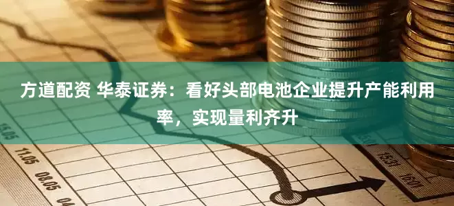 方道配资 华泰证券：看好头部电池企业提升产能利用率，实现量利齐升