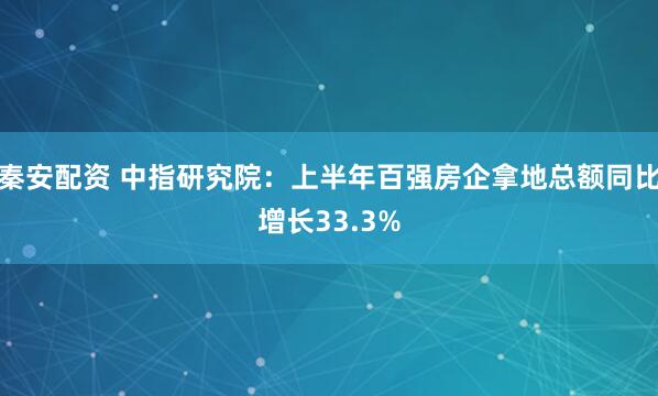 秦安配资 中指研究院：上半年百强房企拿地总额同比增长33.3%
