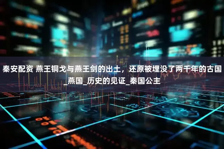 秦安配资 燕王铜戈与燕王剑的出土，还原被埋没了两千年的古国_燕国_历史的见证_秦国公主