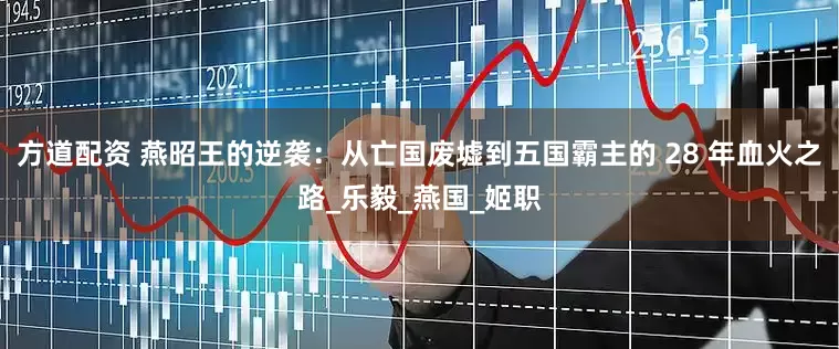 方道配资 燕昭王的逆袭：从亡国废墟到五国霸主的 28 年血火之路_乐毅_燕国_姬职