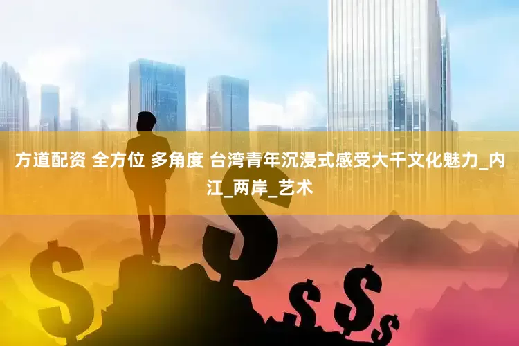 方道配资 全方位 多角度 台湾青年沉浸式感受大千文化魅力_内江_两岸_艺术