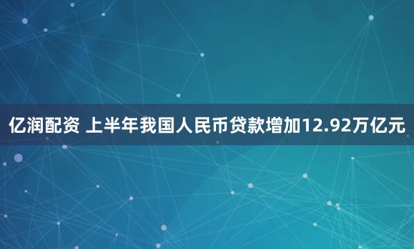 亿润配资 上半年我国人民币贷款增加12.92万亿元