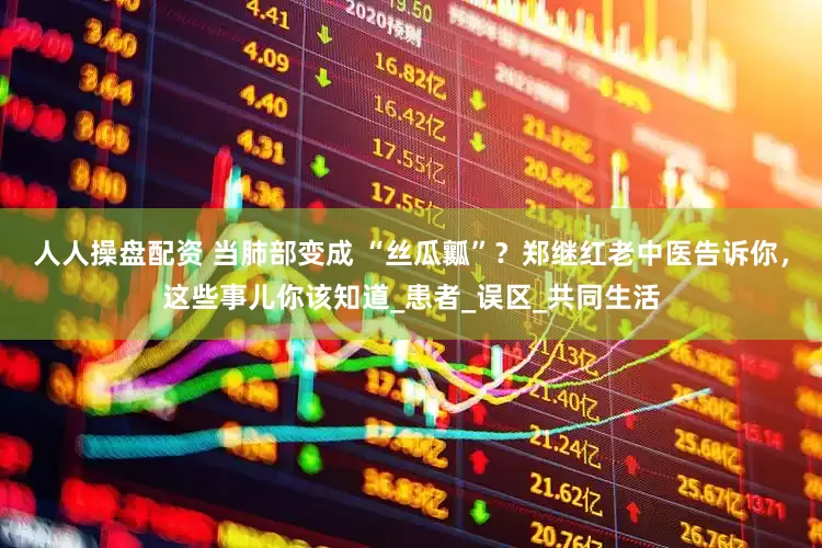 人人操盘配资 当肺部变成 “丝瓜瓤”？郑继红老中医告诉你，这些事儿你该知道_患者_误区_共同生活