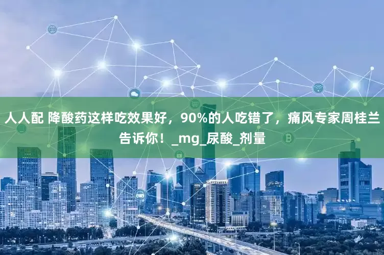 人人配 降酸药这样吃效果好，90%的人吃错了，痛风专家周桂兰告诉你！_mg_尿酸_剂量