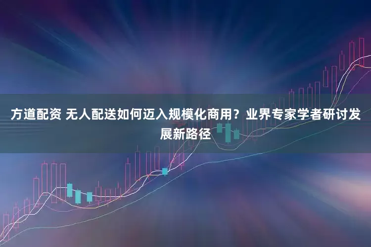方道配资 无人配送如何迈入规模化商用？业界专家学者研讨发展新路径