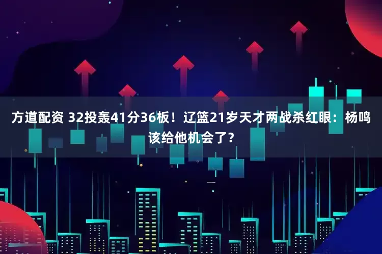 方道配资 32投轰41分36板！辽篮21岁天才两战杀红眼：杨鸣该给他机会了？