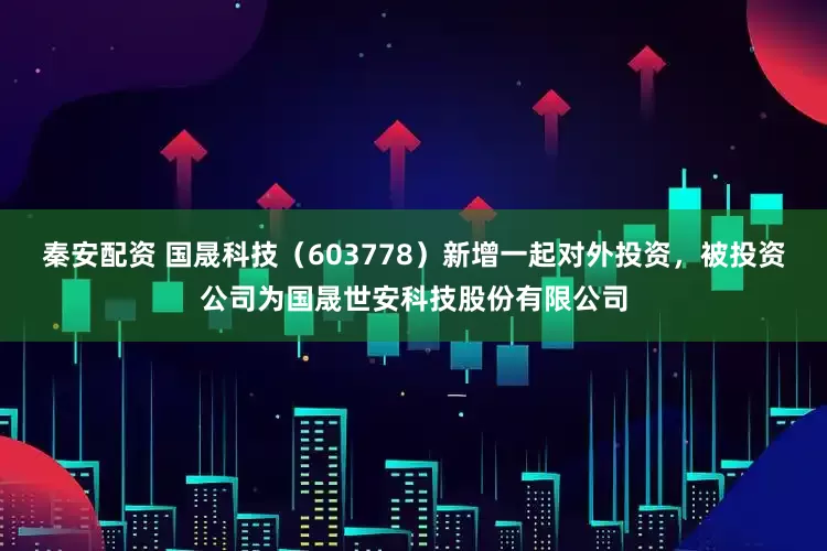 秦安配资 国晟科技（603778）新增一起对外投资，被投资公司为国晟世安科技股份有限公司
