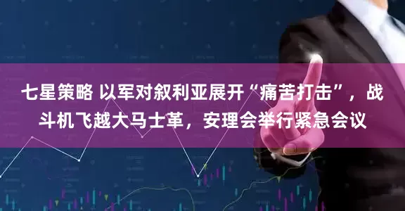 七星策略 以军对叙利亚展开“痛苦打击”，战斗机飞越大马士革，安理会举行紧急会议