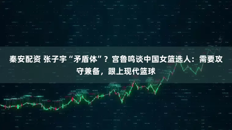 秦安配资 张子宇“矛盾体”？宫鲁鸣谈中国女篮选人：需要攻守兼备，跟上现代篮球