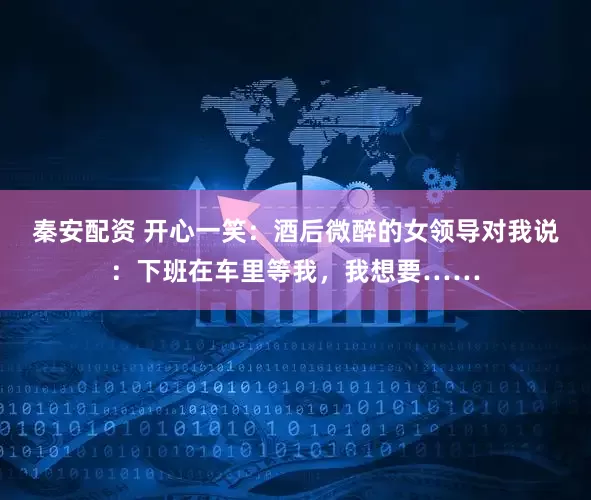 秦安配资 开心一笑:酒后微醉的女领导对我说:下班在车里等我,我想要……