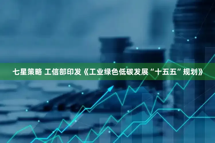 七星策略 工信部印发《工业绿色低碳发展“十五五”规划》
